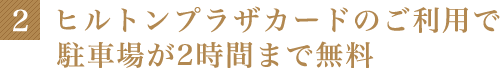 2 ヒルトンプラザカードのご利用で駐車場が2時間まで無料